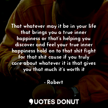 That whatever may it be in your life that brings you a true inner happiness or that’s helping you discover and feel your true inner happiness hold on to that shit fight for that shit cause if you truly care about whatever it is that gives you that much it’s worth it