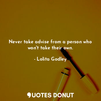 Never take advise from a person who won't take their own.