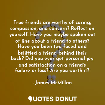 True friends are worthy of caring, compassion, and concern? Reflect on yourself. Have you maybe spoken out of line about a friend to others? Have you been two faced and belittled a friend behind their back? Did you ever get personal joy and satisfaction on a friend's failure or loss? Are you worth it?