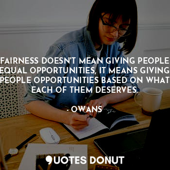 FAIRNESS DOESN'T MEAN GIVING PEOPLE EQUAL OPPORTUNITIES, IT MEANS GIVING PEOPLE OPPORTUNITIES BASED ON WHAT EACH OF THEM DESERVES.