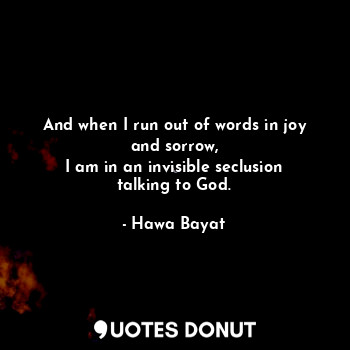 And when I run out of words in joy and sorrow,
I am in an invisible seclusion talking to God.