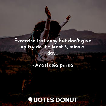 Excercise isnt easy but don't give up try do it t least 5, mins a day...