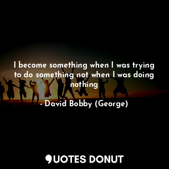  I become something when I was trying to do something not when I was doing nothin... - David Bobby (George) - Quotes Donut