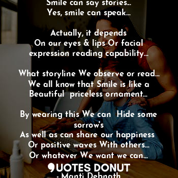 Smile can say stories...
Yes, smile can speak...

Actually, it depends
On our eyes & lips Or facial expression reading capability...

What storyline We observe or read...
We all know that Smile is like a Beautiful  priceless ornament...

By wearing this We can  Hide some sorrow's
As well as can share our happiness 
Or positive waves With others...
Or whatever We want we can...