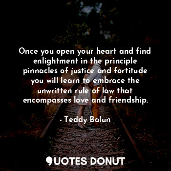 Once you open your heart and find enlightment in the principle pinnacles of justice and fortitude you will learn to embrace the unwritten rule of law that encompasses love and friendship.