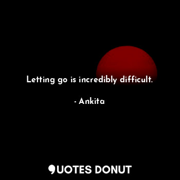 Letting go is incredibly difficult.