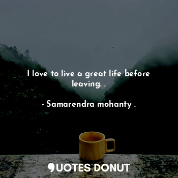 I love to live a great life before leaving. .
