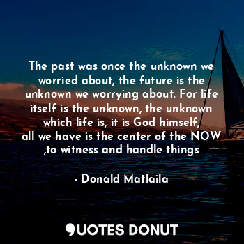 The past was once the unknown we worried about, the future is the unknown we worrying about. For life itself is the unknown, the unknown which life is, it is God himself, all we have is the center of the NOW ,to witness and handle things