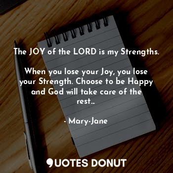 The JOY of the LORD is my Strengths. 
When you lose your Joy, you lose your Strength. Choose to be Happy and God will take care of the rest...