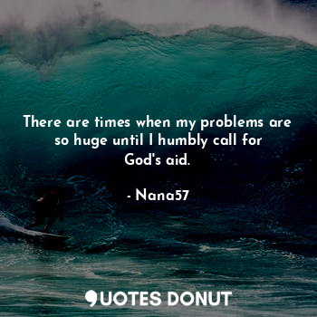 There are times when my problems are so huge until I humbly call for God's aid.