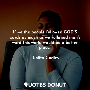 If we the people followed GOD'S words as much as we followed man's word this world would be a better place.
