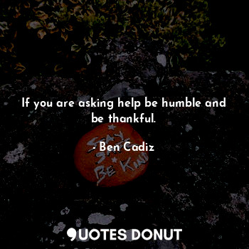 If you are asking help be humble and be thankful.