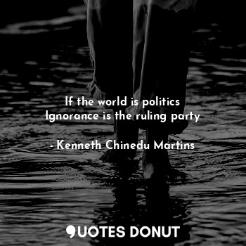 If the world is politics
Ignorance is the ruling party