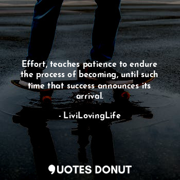 Effort, teaches patience to endure the process of becoming, until such time that success announces its arrival.
