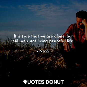 It is true that we are alone, but still we r not living peaceful life.