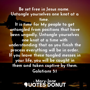 Be set free in Jesus name. 
Untangle yourselves one knot at a time. 
It is time for My people to get untangled from positions that have been ungodly. Untangle yourselves one knot at a time with understanding that as you finish the process everything will be in order. If you leave these tangled messes in your life, you will be caught in them and taken captive by them. Galatians 5:1