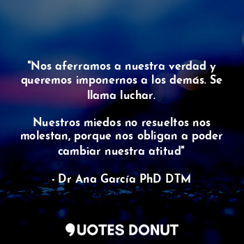 "Nos aferramos a nuestra verdad y queremos imponernos a los demás. Se llama luchar.

Nuestros miedos no resueltos nos molestan, porque nos obligan a poder cambiar nuestra atitud"