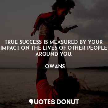 TRUE SUCCESS IS MEASURED BY YOUR IMPACT ON THE LIVES OF OTHER PEOPLE AROUND YOU.