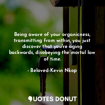 Being aware of your organicness, transmitting from within, you just discover that you're aging backwards, disobeying the mortal law of time.