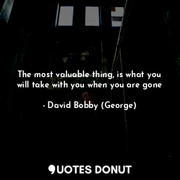  The most valuable thing, is what you will take with you when you are gone... - David Bobby (George) - Quotes Donut