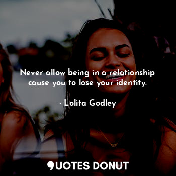 Never allow being in a relationship cause you to lose your identity.
