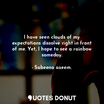 I have seen clouds of my expectations dissolve right in front of me. Yet, I hope to see a rainbow someday.