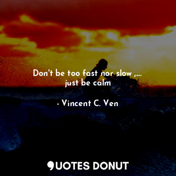 Don't be too fast nor slow ,.... just be calm