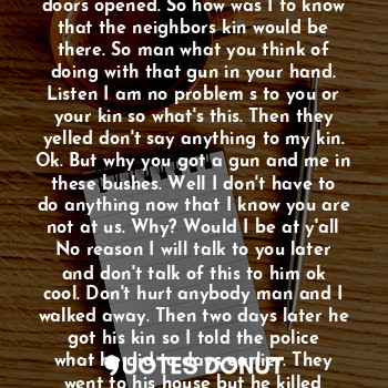 The binoculars saw the man the call skins he was upsetting but did not seem like bad people. But when I went back to my home my neighbor says hey man come here. They don't like you talking to our line. But that man spoke to me as the elevator doors opened. So how was I to know that the neighbors kin would be there. So man what you think of doing with that gun in your hand. Listen I am no problem s to you or your kin so what's this. Then they yelled don't say anything to my kin. Ok. But why you got a gun and me in these bushes. Well I don't have to do anything now that I know you are not at us. Why? Would I be at y'all
No reason I will talk to you later and don't talk of this to him ok cool. Don't hurt anybody man and I walked away. Then two days later he got his kin so I told the police what he did to days earlier. They went to his house but he killed himself and now the police think it's over. But my question is why? And what was this about thank goodness he did not kill me two days earlier.