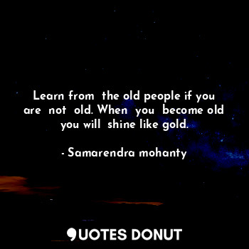 Learn from  the old people if you are  not  old. When  you  become old you will  shine like gold.