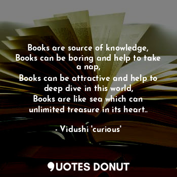 Books are source of knowledge,
Books can be boring and help to take a nap,
Books can be attractive and help to deep dive in this world,
Books are like sea which can unlimited treasure in its heart..