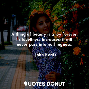 A thing of beauty is a joy forever: its loveliness increases; it will never pass into nothingness.