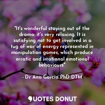 "It's wonderful staying out of the drama: it's very relaxing. It is satisfying not to get involved in a tug of war of energy represented in manipulation games, which produce erratic and irrational emotional behaviours"