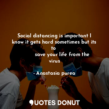 Social distancing is important I know it gets hard sometimes but its to 
          save your life from the virus