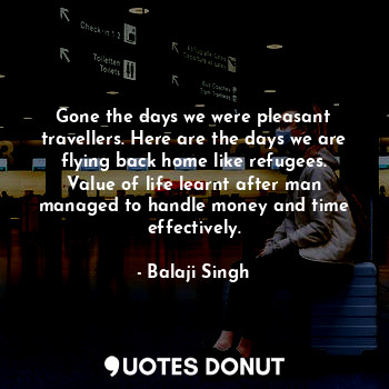 Gone the days we were pleasant travellers. Here are the days we are flying back home like refugees. Value of life learnt after man managed to handle money and time effectively.