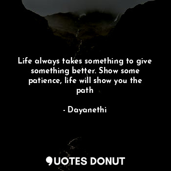 Life always takes something to give something better. Show some patience, life will show you the path