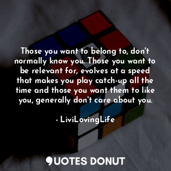 Those you want to belong to, don't normally know you. Those you want to be relevant for, evolves at a speed that makes you play catch-up all the time and those you want them to like you, generally don't care about you.