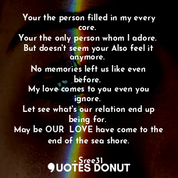 Your the person filled in my every core. 
Your the only person whom I adore. 
But doesn't seem your Also feel it anymore. 
No memories left us like even before. 
My love comes to you even you ignore. 
Let see what's our relation end up being for. 
May be OUR  LOVE have come to the end of the sea shore.