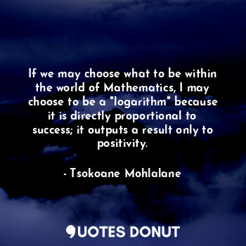 If we may choose what to be within the world of Mathematics, I may choose to be a "logarithm" because it is directly proportional to success; it outputs a result only to positivity.