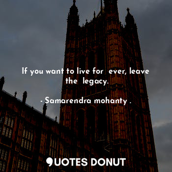 If you want to live for  ever, leave  the  legacy.