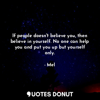 If people doesn't believe you, then believe in yourself. No one can help you and put you up but yourself only.