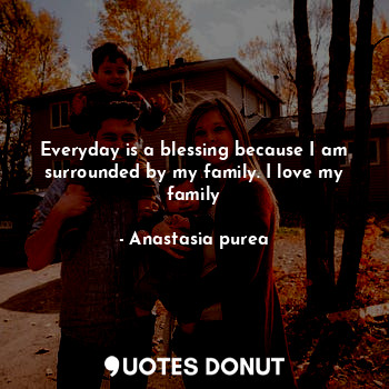 Everyday is a blessing because I am surrounded by my family. I love my family