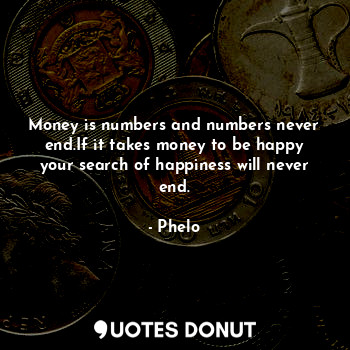 Money is numbers and numbers never end.If it takes money to be happy your search of happiness will never end.