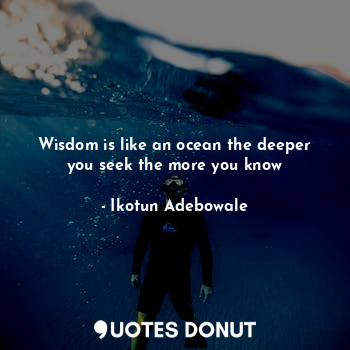 Wisdom is like an ocean the deeper you seek the more you know