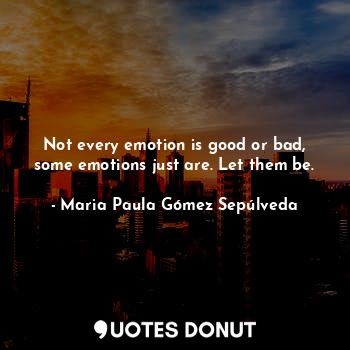 Not every emotion is good or bad, some emotions just are. Let them be.