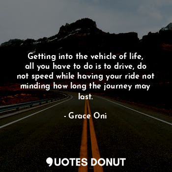 Getting into the vehicle of life, all you have to do is to drive, do not speed while having your ride not minding how long the journey may last.