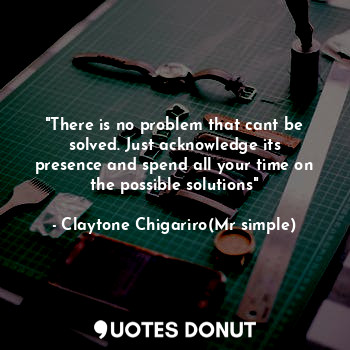 "There is no problem that cant be solved. Just acknowledge its presence and spend all your time on the possible solutions"
