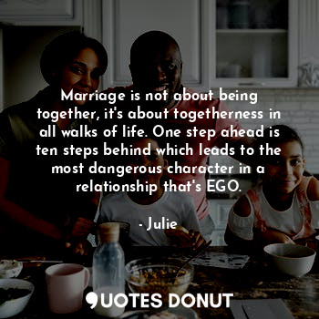 Marriage is not about being together, it's about togetherness in all walks of life. One step ahead is ten steps behind which leads to the most dangerous character in a relationship that's EGO.