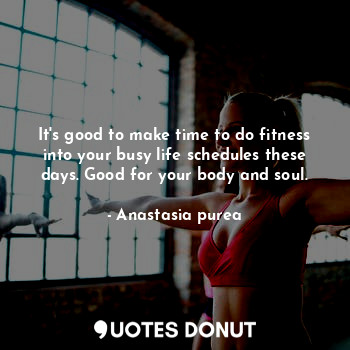 It's good to make time to do fitness into your busy life schedules these days. Good for your body and soul.