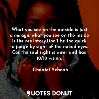 What you see on the outside is just a mirage; what you see on the inside is the real story.Don't be too quick to judge by sight of the naked eyes. Cos the soul sight is wiser and has 10/10 vision.