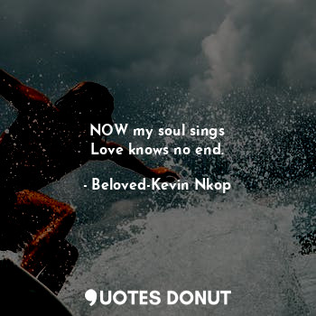 NOW my soul sings
Love knows no end.